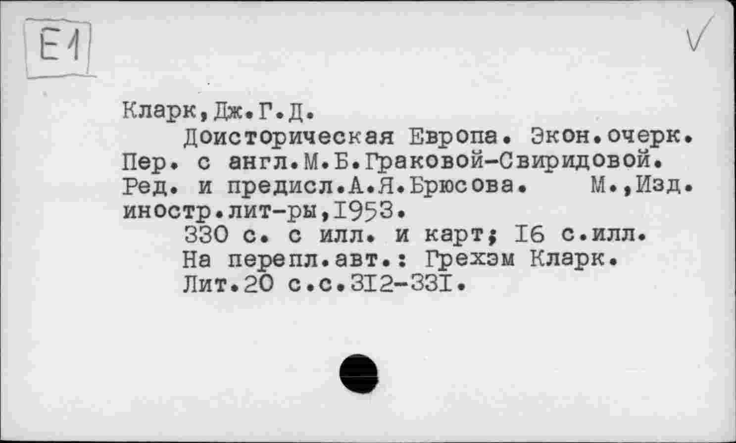 ﻿Кларк, Дж.Г.Д.
Доисторическая Европа. Экон.очерк. Пер. с англ.М.Б.Граковой-Свиридовой. Ред. и предисл.А.Я.Брюсова.	М.,Изд.
иностр•лит-ры,1953•
330 с. с илл. и карт; 16 с.илл.
На перепл.авт.ї Грехам Кларк.
Лит.20 с.с.312-331.